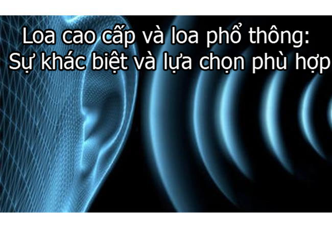 Loa cao cấp và loa phổ thông: Sự khác biệt và lựa chọn phù hợp